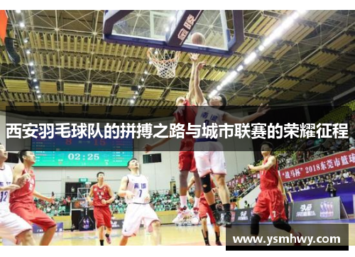 西安羽毛球队的拼搏之路与城市联赛的荣耀征程