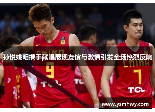 孙悦姚明携手献唱展现友谊与激情引发全场热烈反响