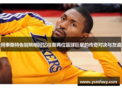 阿泰斯特告别姚明回忆往昔两位篮球巨星的传奇对决与友谊