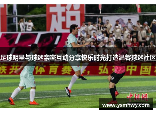 足球明星与球迷亲密互动分享快乐时光打造温馨球迷社区