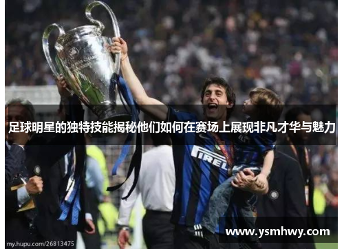 足球明星的独特技能揭秘他们如何在赛场上展现非凡才华与魅力