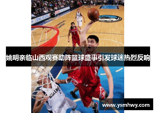 姚明亲临山西观赛助阵篮球盛事引发球迷热烈反响