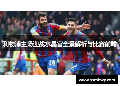 利物浦主场迎战水晶宫全景解析与比赛前瞻