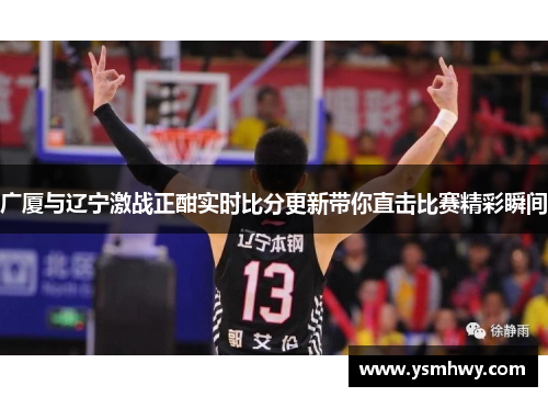 广厦与辽宁激战正酣实时比分更新带你直击比赛精彩瞬间